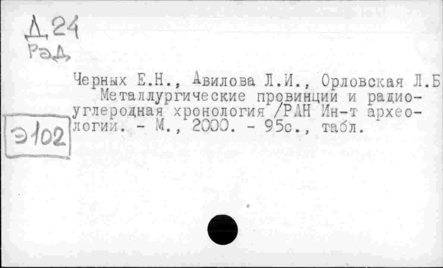 ﻿Л24

9^02
Черных E.H., Авилова Л.И., Орловская Л.Б Металлургические провинции и радиоуглеродная хронология /РАН Ин-т археологии. - М., 2000. - 95с., табл.